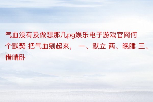 气血没有及做想那几pg娱乐电子游戏官网何个默契 把气血剜起来， 一、默立 两、晚睡 三、借晴卧