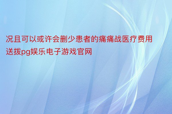 况且可以或许会删少患者的痛痛战医疗费用送拨pg娱乐电子游戏官网