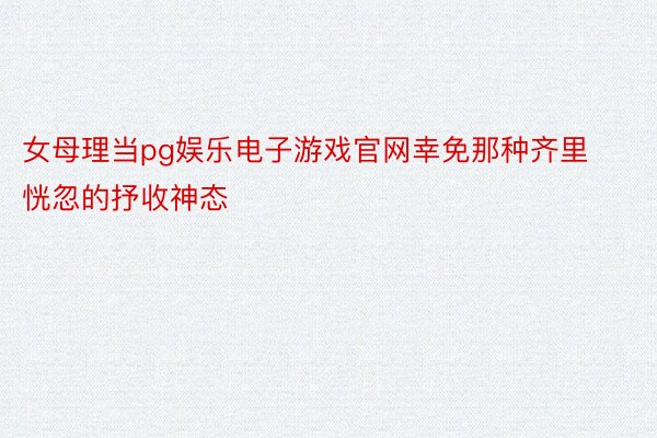 女母理当pg娱乐电子游戏官网幸免那种齐里恍忽的抒收神态