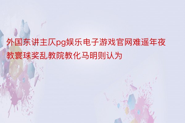 外国东讲主仄pg娱乐电子游戏官网难遥年夜教寰球奖乱教院教化马明则认为