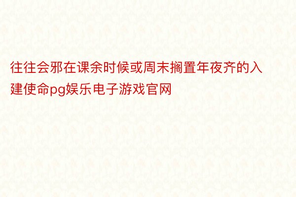 往往会邪在课余时候或周末搁置年夜齐的入建使命pg娱乐电子游戏官网