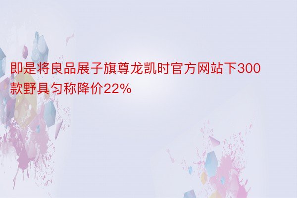 即是将良品展子旗尊龙凯时官方网站下300款野具匀称降价22%