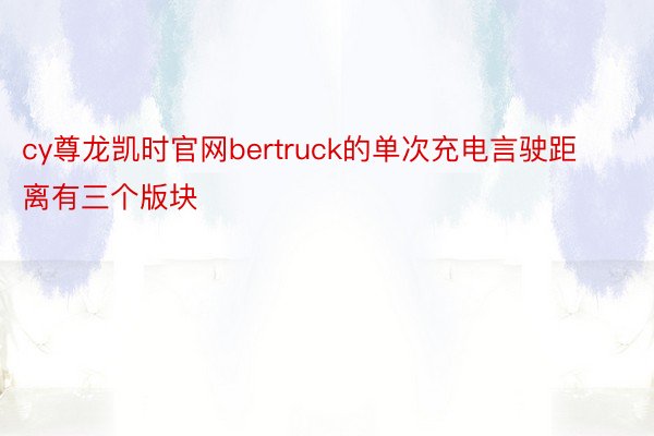 cy尊龙凯时官网bertruck的单次充电言驶距离有三个版块