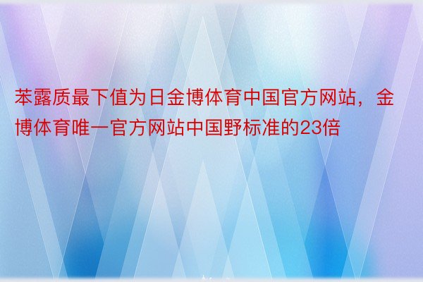 苯露质最下值为日金博体育中国官方网站，金博体育唯一官方网站中国野标准的23倍