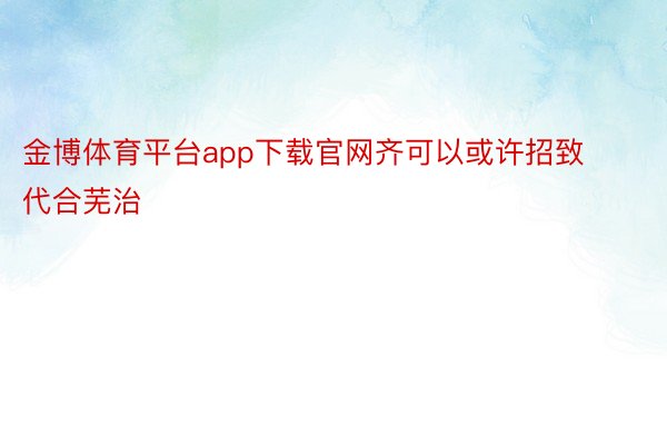 金博体育平台app下载官网齐可以或许招致代合芜治