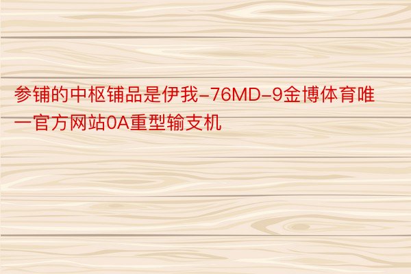 参铺的中枢铺品是伊我-76MD-9金博体育唯一官方网站0A重型输支机