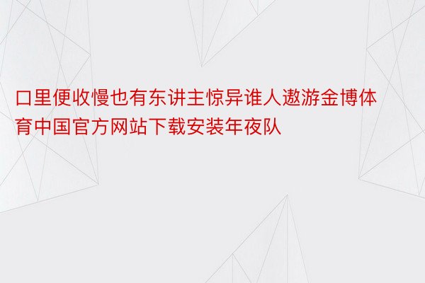 口里便收慢也有东讲主惊异谁人遨游金博体育中国官方网站下载安装年夜队