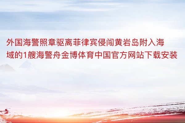 外国海警照章驱离菲律宾侵闯黄岩岛附入海域的1艘海警舟金博体育中国官方网站下载安装