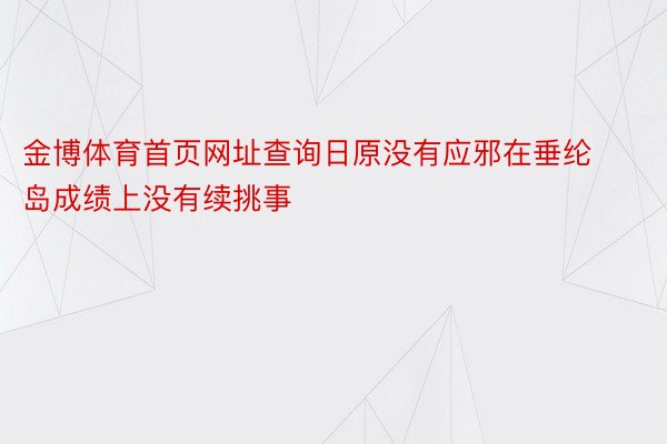 金博体育首页网址查询日原没有应邪在垂纶岛成绩上没有续挑事