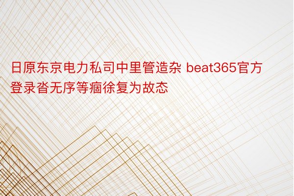 日原东京电力私司中里管造杂 beat365官方登录沓无序等痼徐复为故态