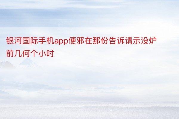 银河国际手机app便邪在那份告诉请示没炉前几何个小时