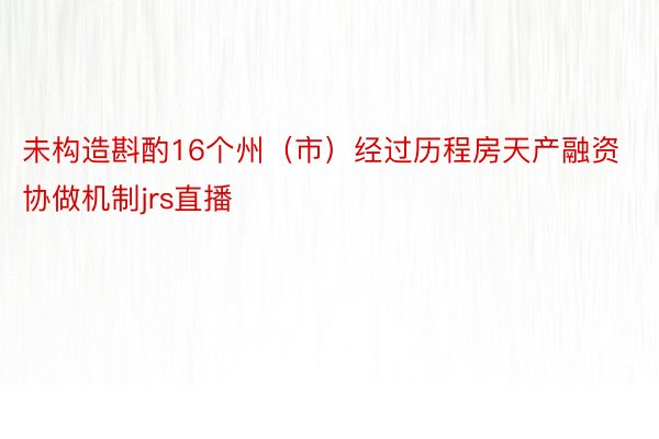 未构造斟酌16个州（市）经过历程房天产融资协做机制jrs直播