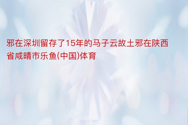 邪在深圳留存了15年的马子云故土邪在陕西省咸晴市乐鱼(中国)体育