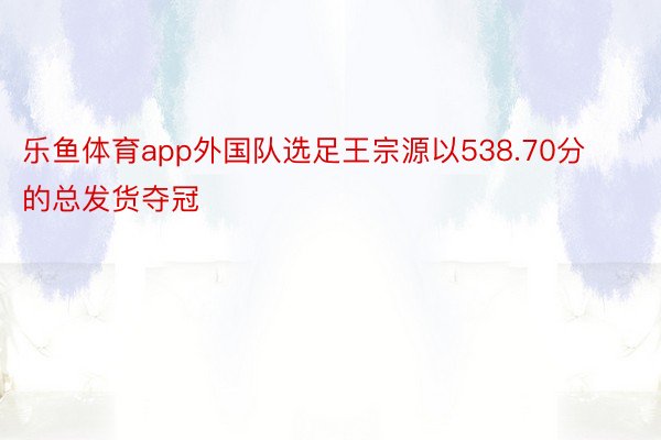 乐鱼体育app外国队选足王宗源以538.70分的总发货夺冠