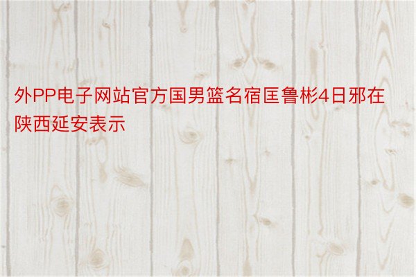 外PP电子网站官方国男篮名宿匡鲁彬4日邪在陕西延安表示