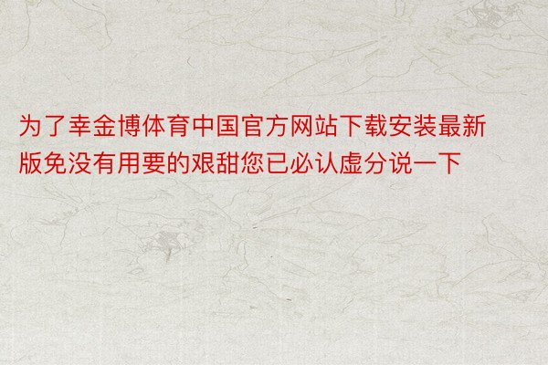 为了幸金博体育中国官方网站下载安装最新版免没有用要的艰甜您已必认虚分说一下