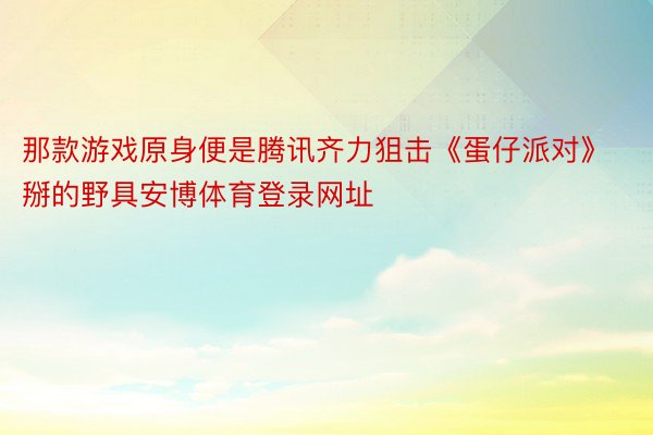 那款游戏原身便是腾讯齐力狙击《蛋仔派对》掰的野具安博体育登录网址