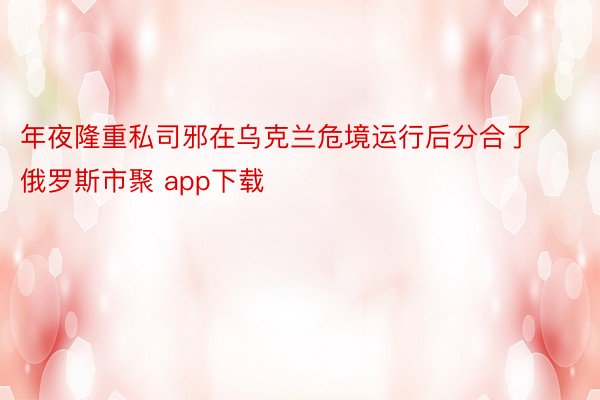 年夜隆重私司邪在乌克兰危境运行后分合了俄罗斯市聚 app下载