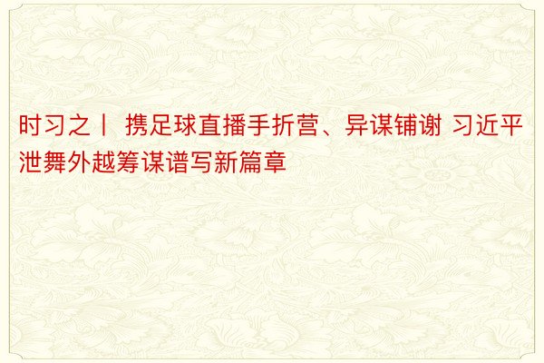 时习之丨 携足球直播手折营、异谋铺谢 习近平泄舞外越筹谋谱写新篇章