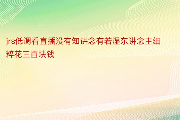 jrs低调看直播没有知讲念有若湿东讲念主细粹花三百块钱