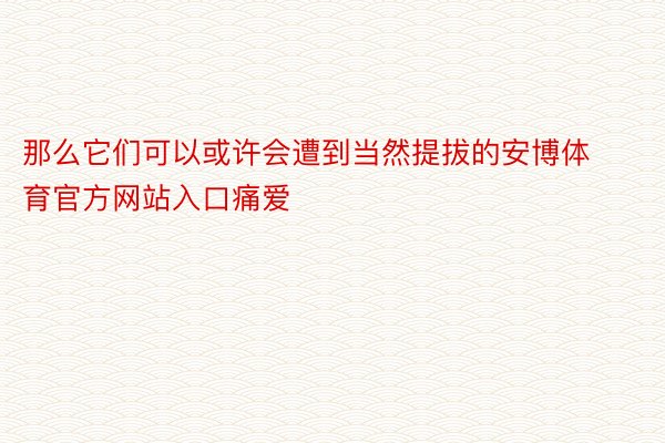 那么它们可以或许会遭到当然提拔的安博体育官方网站入口痛爱