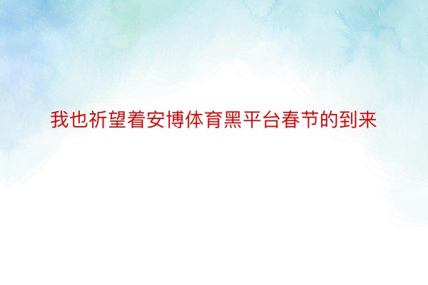 我也祈望着安博体育黑平台春节的到来