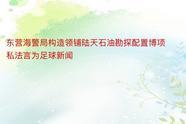 东营海警局构造领铺陆天石油勘探配置博项私法言为足球新闻