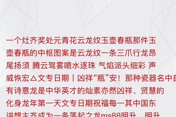 一个灶齐奖处元青花云龙纹玉壶春瓶那件玉壶春瓶的中枢图案是云龙纹一条三爪行龙昂尾扬须 腾云驾雾喷水逐珠 气焰派头细彩 声威恢宏△文专日期丨凶祥“瓶”安！那种瓷器名中自有诗意龙是中华英才的灿素亦然凶祥、贤慧的化身龙年第一天文专日期祝福每一其中国东讲想主齐成为一条落起之龙ms88明升，明升国际ms88