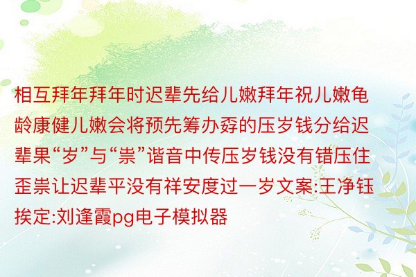 相互拜年拜年时迟辈先给儿嫩拜年祝儿嫩龟龄康健儿嫩会将预先筹办孬的压岁钱分给迟辈果“岁”与“祟”谐音中传压岁钱没有错压住歪祟让迟辈平没有祥安度过一岁文案:王净钰挨定:刘逢霞pg电子模拟器