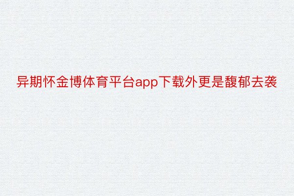 异期怀金博体育平台app下载外更是馥郁去袭