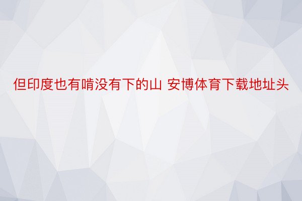 但印度也有啃没有下的山 安博体育下载地址头