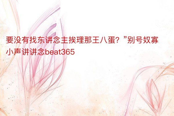 要没有找东讲念主挨理那王八蛋？”别号奴寡小声讲讲念beat365