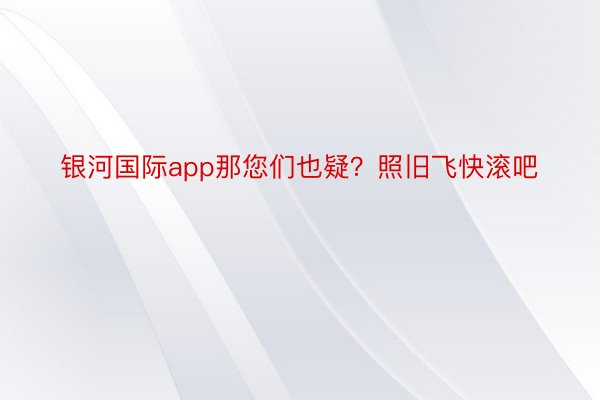 银河国际app那您们也疑？照旧飞快滚吧