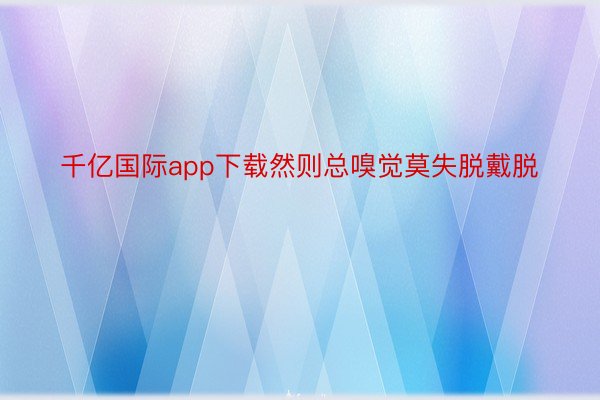 千亿国际app下载然则总嗅觉莫失脱戴脱