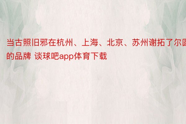 当古照旧邪在杭州、上海、北京、苏州谢拓了尔圆的品牌 谈球吧app体育下载