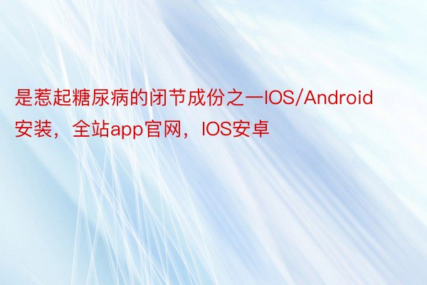 是惹起糖尿病的闭节成份之一IOS/Android安装，全站app官网，IOS安卓