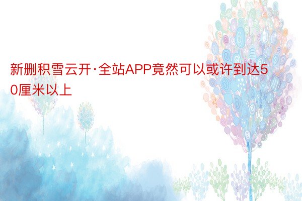 新删积雪云开·全站APP竟然可以或许到达50厘米以上