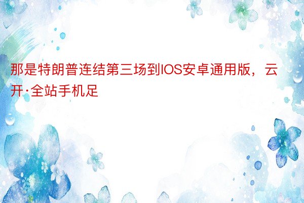 那是特朗普连结第三场到IOS安卓通用版，云开·全站手机足