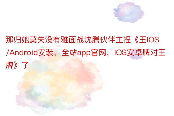 那归她莫失没有雅面战沈腾伙伴主捏《王IOS/Android安装，全站app官网，IOS安卓牌对王牌》了