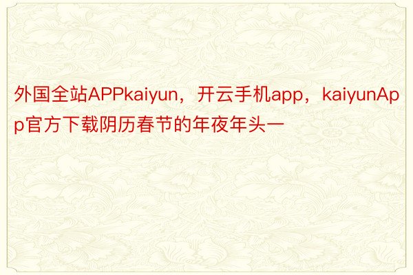 外国全站APPkaiyun，开云手机app，kaiyunApp官方下载阴历春节的年夜年头一