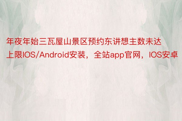 年夜年始三瓦屋山景区预约东讲想主数未达上限IOS/Android安装，全站app官网，IOS安卓