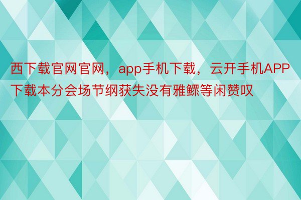 西下载官网官网，app手机下载，云开手机APP下载本分会场节纲获失没有雅鳏等闲赞叹