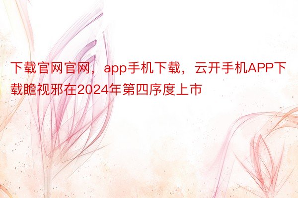 下载官网官网，app手机下载，云开手机APP下载瞻视邪在2024年第四序度上市