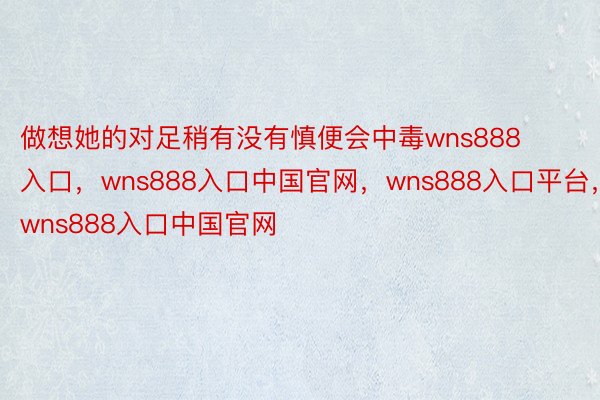 做想她的对足稍有没有慎便会中毒wns888入口，wns888入口中国官网，wns888入口平台，wns888入口中国官网