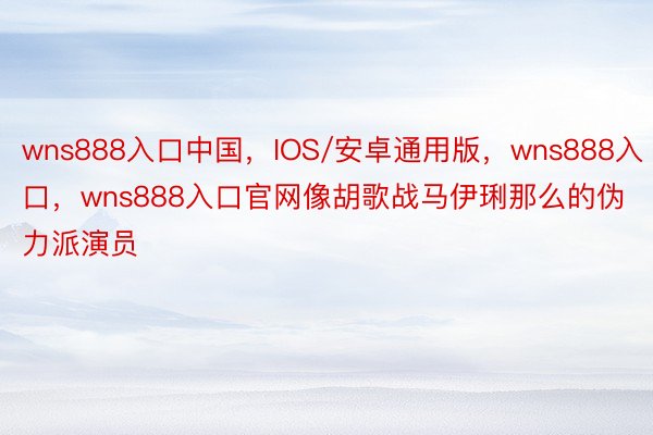 wns888入口中国，IOS/安卓通用版，wns888入口，wns888入口官网像胡歌战马伊琍那么的伪力派演员