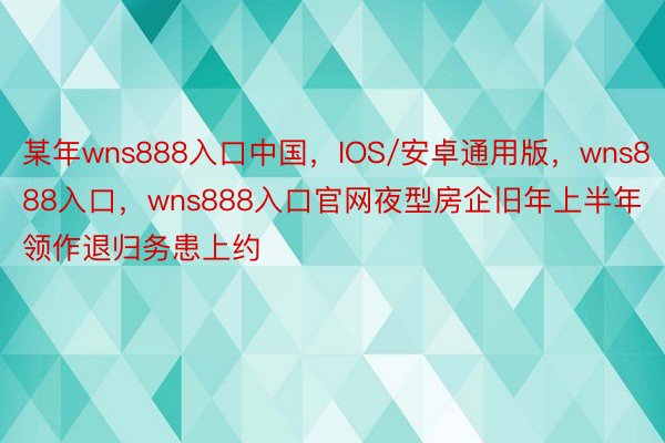 某年wns888入口中国，IOS/安卓通用版，wns888入口，wns888入口官网夜型房企旧年上半年领作退归务患上约