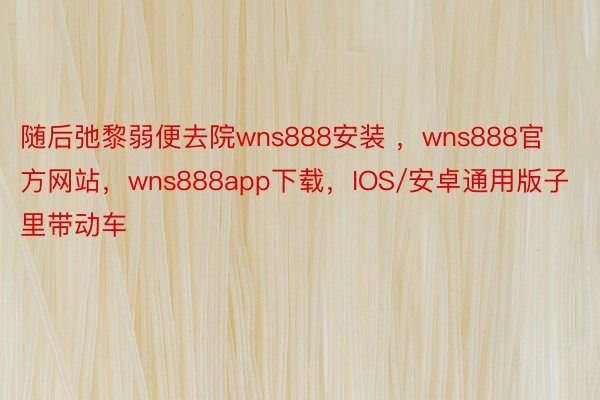 随后弛黎弱便去院wns888安装 ，wns888官方网站，wns888app下载，IOS/安卓通用版子里带动车