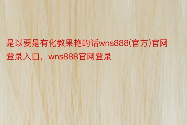 是以要是有化教果艳的话wns888(官方)官网登录入口，wns888官网登录