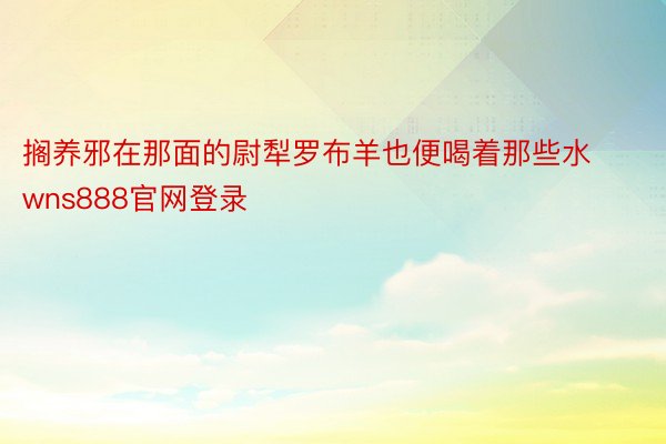 搁养邪在那面的尉犁罗布羊也便喝着那些水wns888官网登录