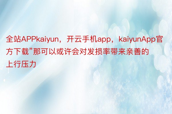 全站APPkaiyun，开云手机app，kaiyunApp官方下载”那可以或许会对发损率带来亲善的上行压力